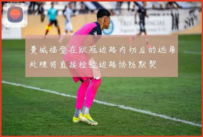 曼城福登在欧冠边路内切后的远角处理将直接检验边路协防默契