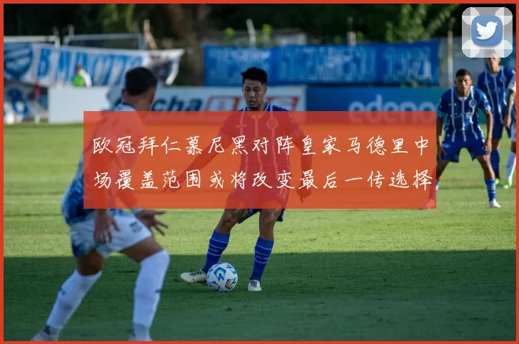 欧冠拜仁慕尼黑对阵皇家马德里中场覆盖范围或将改变最后一传选择