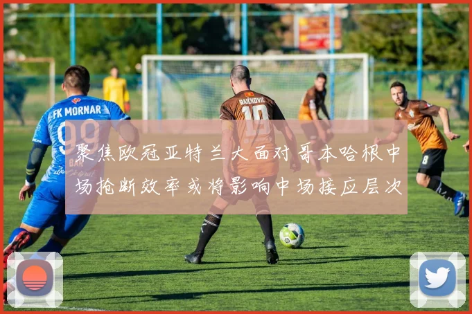 聚焦欧冠亚特兰大面对哥本哈根中场抢断效率或将影响中场接应层次
