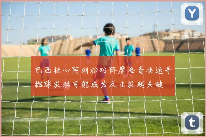 巴西核心阿利松对阵摩洛哥快速手抛球发动可能成为反击发起关键