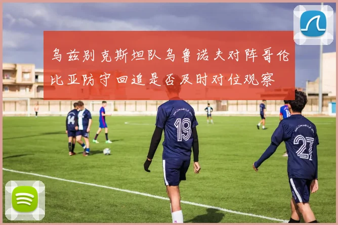 乌兹别克斯坦队乌鲁诺夫对阵哥伦比亚防守回追是否及时对位观察